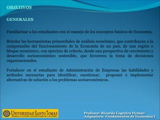 OBJETIVOS
GENERALES
Familiarizar a los estudiantes con el manejo de los conceptos básicos de Economía.
Brindar las herramientas primordiales de análisis económico, que contribuyan a la
comprensión del funcionamiento de la Economía de un país, de una región o
bloque económico, con ejercicio de criterio, desde una perspectiva de crecimiento y
desarrollo socioeconómico sostenible, que favorezca la toma de decisiones
organizacionales.
Fortalecer en el estudiante de Administración de Empresas las habilidades y
actitudes necesarias para identificar, cuestionar, proponer e implementar
alternativas de solución a los problemas socioeconómicos.
 