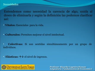 • Vitales: Esenciales para la vida.
• Culturales: Permiten mejorar el nivel intelectual.
• Colectivas: Si son sentidas simultáneamente por un grupo de
individuos.
• Elásticas:  el nivel de ingresos.
Necesidades
Entendemos como necesidad la carencia de algo, unida al
deseo de eliminarla y según la definición las podemos clasificar
así:
 