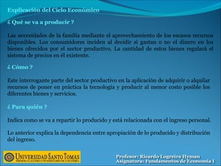 ¿ Qué se va a producir ?
Las necesidades de la familia mediante el aprovechamiento de los escasos recursos
disponibles. Los consumidores inciden al decidir si gastan o no el dinero en los
bienes ofrecidos por el sector productivo. La cantidad de estos bienes regulará el
sistema de precios en él existente.
Explicación del Ciclo Económico
¿ Cómo ?
Este interrogante parte del sector productivo en la aplicación de adquirir o alquilar
recursos de poner en práctica la tecnología y producir al menor costo posible los
diferentes bienes y servicios.
¿ Para quién ?
Indica como se va a repartir lo producido y está relacionada con el ingreso personal.
Lo anterior explica la dependencia entre apropiación de lo producido y distribución
del ingreso.
 
