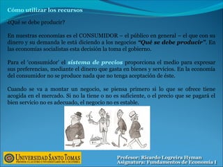 Cómo utilizar los recursos
¿Qué se debe producir?
En nuestras economías es el CONSUMIDOR – el público en general – el que con su
dinero y su demanda le está diciendo a los negocios “Qué se debe producir”. En
las economías socialistas esta decisión la toma el gobierno.
Para el ‘consumidor’ el sistema de precios proporciona el medio para expresar
sus preferencias, mediante el dinero que gasta en bienes y servicios. En la economía
del consumidor no se produce nada que no tenga aceptación de éste.
Cuando se va a montar un negocio, se piensa primero si lo que se ofrece tiene
acogida en el mercado. Si no la tiene o no es suficiente, o el precio que se pagará el
bien servicio no es adecuado, el negocio no es estable.
 