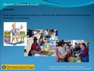 Mercado
Es el conjunto de actos de compra y venta de unos bienes económicos determinados
en el lugar y en el tiempo.
Mercado y Sistema de Precios
 