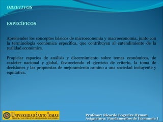 OBJETIVOS
ESPECÍFICOS
Aprehender los conceptos básicos de microeconomía y macroeconomía, junto con
la terminología económica específica, que contribuyan al entendimiento de la
realidad económica.
Propiciar espacios de análisis y discernimiento sobre temas económicos, de
carácter nacional y global, favoreciendo el ejercicio de criterio, la toma de
decisiones y las propuestas de mejoramiento camino a una sociedad incluyente y
equitativa.
 