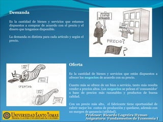 Demanda
Es la cantidad de bienes y servicios que estamos
dispuestos a comprar de acuerdo con el precio y el
dinero que tengamos disponible.
La demanda es distinta para cada artículo y según el
precio.
Oferta
Es la cantidad de bienes y servicios que están dispuestos a
ofrecer los negocios de acuerdo con su precio.
Cuanto más se ofrece de un bien o servicio, tanto más resulta
vender a precios altos. Los negocios se pelean el ‘consumidor’
a base de precios más razonables y productos de buena
calidad.
Con un precio más alto, el fabricante tiene oportunidad de
cubrir mejor los costos de producción y quedarse, además con
un margen de ganancia (utilidad).
 
