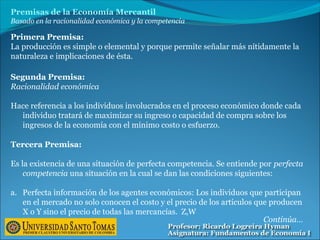 Premisas de la Economía Mercantil
Basado en la racionalidad económica y la competencia
Segunda Premisa:
Racionalidad económica
Hace referencia a los individuos involucrados en el proceso económico donde cada
individuo tratará de maximizar su ingreso o capacidad de compra sobre los
ingresos de la economía con el mínimo costo o esfuerzo.
Primera Premisa:
La producción es simple o elemental y porque permite señalar más nítidamente la
naturaleza e implicaciones de ésta.
Tercera Premisa:
Es la existencia de una situación de perfecta competencia. Se entiende por perfecta
competencia una situación en la cual se dan las condiciones siguientes:
a. Perfecta información de los agentes económicos: Los individuos que participan
en el mercado no solo conocen el costo y el precio de los artículos que producen
X o Y sino el precio de todas las mercancías. Z,W
Continúa…
 