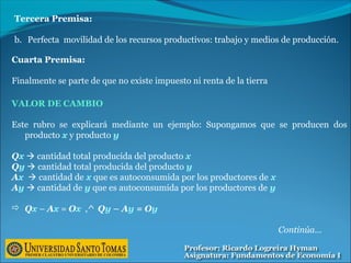 Tercera Premisa:
b. Perfecta movilidad de los recursos productivos: trabajo y medios de producción.
Cuarta Premisa:
Finalmente se parte de que no existe impuesto ni renta de la tierra
VALOR DE CAMBIO
Este rubro se explicará mediante un ejemplo: Supongamos que se producen dos
producto x y producto y
Qx  cantidad total producida del producto x
Qy  cantidad total producida del producto y
Ax  cantidad de x que es autoconsumida por los productores de x
Ay  cantidad de y que es autoconsumida por los productores de y
 Qx – Ax = Ox ,^ Qy – Ay = Oy
Continúa…
 
