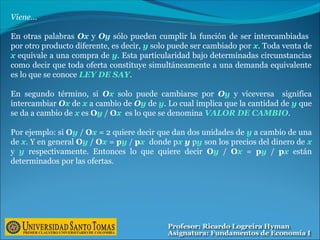 Viene…
En otras palabras Ox y Oy sólo pueden cumplir la función de ser intercambiadas
por otro producto diferente, es decir, y solo puede ser cambiado por x. Toda venta de
x equivale a una compra de y. Esta particularidad bajo determinadas circunstancias
como decir que toda oferta constituye simultáneamente a una demanda equivalente
es lo que se conoce LEY DE SAY.
En segundo término, si Ox solo puede cambiarse por Oy y viceversa significa
intercambiar Ox de x a cambio de Oy de y. Lo cual implica que la cantidad de y que
se da a cambio de x es Oy / Ox es lo que se denomina VALOR DE CAMBIO.
Por ejemplo: si Oy / Ox = 2 quiere decir que dan dos unidades de y a cambio de una
de x. Y en general Oy / Ox = py / px donde px y py son los precios del dinero de x
y y respectivamente. Entonces lo que quiere decir Oy / Ox = py / px están
determinados por las ofertas.
 