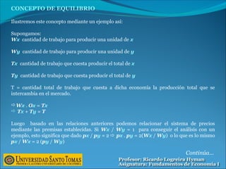 CONCEPTO DE EQUILIBRIO
Ilustremos este concepto mediante un ejemplo así:
Supongamos:
Wx cantidad de trabajo para producir una unidad de x
Wy cantidad de trabajo para producir una unidad de y
Tx cantidad de trabajo que cuesta producir el total de x
Ty cantidad de trabajo que cuesta producir el total de y
T = cantidad total de trabajo que cuesta a dicha economía la producción total que se
intercambia en el mercado.
Wx . Ox = Tx
 Tx + Ty = T
Luego basado en las relaciones anteriores podemos relacionar el sistema de precios
mediante las premisas establecidas. Si Wx / Wy = 1 para conseguir el análisis con un
ejemplo, esto significa que dado px / py = 2  px . py = 2(Wx / Wy) o lo que es lo mismo
px / Wx = 2 (py / Wy)
Continúa…
 