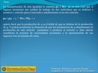 La interpretación de esta igualdad la relación px / Wx no es otra cosa que el
ingreso monetario por unidad de trabajo de dos individuos que se dedican a
producir x artículo para el mercado y similarmente en la otra relación.
px / py = 2 ^ Wx / Wy = 1
quiere decir que la producción de x es el doble de que se obtiene de la producción
de y. Y podría producirse la situación de que los productores de y abandonasen la
producción de este artículo pasándose a producir el artículo x. Este cálculo
manifiesta la premisa de racionalidad económica o la maximización de sus
ingresos con un mínimo de costo.
Viene…
 