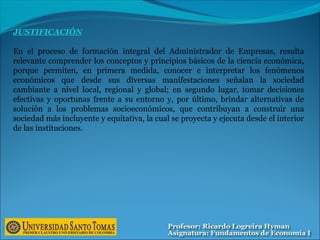 JUSTIFICACIÓN
En el proceso de formación integral del Administrador de Empresas, resulta
relevante comprender los conceptos y principios básicos de la ciencia económica,
porque permiten, en primera medida, conocer e interpretar los fenómenos
económicos que desde sus diversas manifestaciones señalan la sociedad
cambiante a nivel local, regional y global; en segundo lugar, tomar decisiones
efectivas y oportunas frente a su entorno y, por último, brindar alternativas de
solución a los problemas socioeconómicos, que contribuyan a construir una
sociedad más incluyente y equitativa, la cual se proyecta y ejecuta desde el interior
de las instituciones.
 