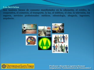 Los Servicios
Son también bienes de consumo manifestados en la educación, el crédito, la
cooperativa, el comercio, el transporte, la luz, el teléfono, el cine, la televisión, los
seguros, servicios profesionales: médicos, odontología, abogacía, ingeniero,
arquitecto.
 