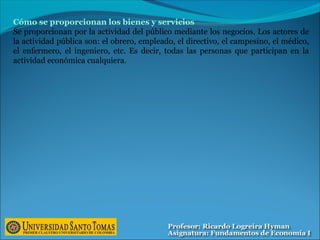 Cómo se proporcionan los bienes y servicios
Se proporcionan por la actividad del público mediante los negocios. Los actores de
la actividad pública son: el obrero, empleado, el directivo, el campesino, el médico,
el enfermero, el ingeniero, etc. Es decir, todas las personas que participan en la
actividad económica cualquiera.
 
