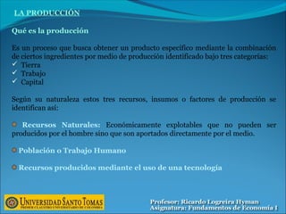 Qué es la producción
Es un proceso que busca obtener un producto específico mediante la combinación
de ciertos ingredientes por medio de producción identificado bajo tres categorías:
 Tierra
 Trabajo
 Capital
Según su naturaleza estos tres recursos, insumos o factores de producción se
identifican así:
Recursos Naturales: Económicamente explotables que no pueden ser
producidos por el hombre sino que son aportados directamente por el medio.
Población o Trabajo Humano
Recursos producidos mediante el uso de una tecnología
LA PRODUCCIÓN
 