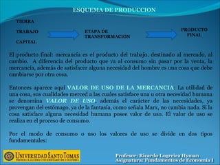 ETAPA DE
TRANSFORMACION
TIERRA
TRABAJO
CAPITAL
PRODUCTO
FINAL
ESQUEMA DE PRODUCCION
El producto final: mercancía es el producto del trabajo, destinado al mercado, al
cambio. A diferencia del producto que va al consumo sin pasar por la venta, la
mercancía, además de satisfacer alguna necesidad del hombre es una cosa que debe
cambiarse por otra cosa.
Entonces aparece aquí VALOR DE USO DE LA MERCANCIA: La utilidad de
una cosa, sus cualidades merced a las cuales satisface una u otra necesidad humana
se denomina VALOR DE USO, además el carácter de las necesidades, ya
provengan del estómago, ya de la fantasía, como señala Marx, no cambia nada. Si la
cosa satisface alguna necesidad humana posee valor de uso. El valor de uso se
realiza en el proceso de consumo.
Por el modo de consumo o uso los valores de uso se divide en dos tipos
fundamentales:
 