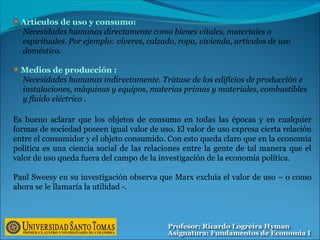 Artículos de uso y consumo:
Necesidades humanas directamente como bienes vitales, materiales o
espirituales. Por ejemplo: víveres, calzado, ropa, vivienda, artículos de uso
doméstico.
Medios de producción :
Necesidades humanas indirectamente. Trátase de los edificios de producción e
instalaciones, máquinas y equipos, materias primas y materiales, combustibles
y fluido eléctrico .
Es bueno aclarar que los objetos de consumo en todas las épocas y en cualquier
formas de sociedad poseen igual valor de uso. El valor de uso expresa cierta relación
entre el consumidor y el objeto consumido. Con esto queda claro que en la economía
política es una ciencia social de las relaciones entre la gente de tal manera que el
valor de uso queda fuera del campo de la investigación de la economía política.
Paul Sweesy en su investigación observa que Marx excluía el valor de uso – o como
ahora se le llamaría la utilidad -.
 