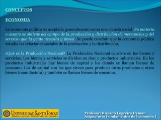 CONCEPTOS
ECONOMIA
La economía política es aceptada generalmente como una ciencia social. Su materia
o asunto se obtiene del campo de la producción y distribución de mercancías y del
servicio que la gente necesita y desea. Se puede concluir que la economía política
estudia las relaciones sociales de la producción y la distribución.
¿Qué es la Producción Nacional? La Producción Nacional consiste en los bienes y
servicios. Los bienes y servicios se dividen en dos: y productos industriales. En los
productos industriales hay bienes de capital y los demás se llaman bienes de
consumo. Los de capital son los que sirven para producir otros productos u otros
bienes (manufactura) y también se llaman bienes de consumo.
 