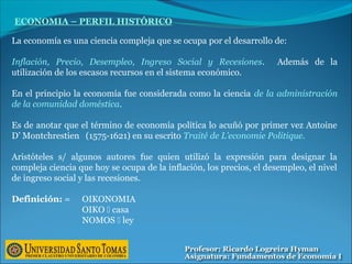 ECONOMIA – PERFIL HISTÓRICO
La economía es una ciencia compleja que se ocupa por el desarrollo de:
Inflación, Precio, Desempleo, Ingreso Social y Recesiones. Además de la
utilización de los escasos recursos en el sistema económico.
En el principio la economía fue considerada como la ciencia de la administración
de la comunidad doméstica.
Es de anotar que el término de economía política lo acuñó por primer vez Antoine
D’ Montchrestien (1575-1621) en su escrito Traité de L’economie Politique.
Aristóteles s/ algunos autores fue quien utilizó la expresión para designar la
compleja ciencia que hoy se ocupa de la inflación, los precios, el desempleo, el nivel
de ingreso social y las recesiones.
Definición: = OIKONOMIA
OIKO  casa
NOMOS  ley
 