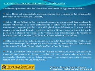 ECONOMIA – PERFIL HISTÓRICO continuación
Resumiendo y asociando los dos términos se encuentran las siguiente definiciones :
Def.1: Rama del conocimiento destina a abarcar solo el campo de las comunidades
familiares en su actividad eco. (Rossetti)
Def.2: El uso óptimo de los recursos, de forma que una cantidad dada produzca la
máxima satisfacción, o que una cantidad dada de satisfacción derive de la cantidad de
recursos más pequeña posible; la cantidad global de satisfacción es la mayor posible
cuando una cantidad dada de recursos se aplica a diversos usos, de forma tal que la
pérdida de la utilidad que se sigue de la retirada de una unidad marginal de recursos es
la misma para todos los usos. (Diccionario de Economía de Arthur Seldon)
Def.3: Es la ciencia que estudia la conducta y las actividades del hombre frente a unos
bienes escasos de que dispone para la satisfacción de las necesidades y la obtención de
su bienestar. (Teoría del Desarrollo Capitalista de Paul M. Sweezy )
Def.4: La definición más moderna del término economía: la ciencia que estudia la
forma del comportamiento humano, resultado de las relaciones existentes entre las
necesidades ilimitadas que se deben satisfacer y los recursos que aunque escasos,
ofrecen usos alternativos. (Lione l Robbins)
 