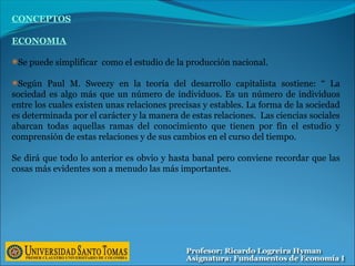 CONCEPTOS
ECONOMIA
Se puede simplificar como el estudio de la producción nacional.
Según Paul M. Sweezy en la teoría del desarrollo capitalista sostiene: “ La
sociedad es algo más que un número de individuos. Es un número de individuos
entre los cuales existen unas relaciones precisas y estables. La forma de la sociedad
es determinada por el carácter y la manera de estas relaciones. Las ciencias sociales
abarcan todas aquellas ramas del conocimiento que tienen por fín el estudio y
comprensión de estas relaciones y de sus cambios en el curso del tiempo.
Se dirá que todo lo anterior es obvio y hasta banal pero conviene recordar que las
cosas más evidentes son a menudo las más importantes.
 