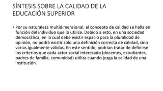 SÍNTESIS SOBRE LA CALIDAD DE LA
EDUCACIÓN SUPERIOR
• Por su naturaleza multidimensional, el concepto de calidad se halla en
función del individuo que lo utilice. Debido a esto, en una sociedad
democrática, en la cual debe existir espacio para la pluralidad de
opinión, no podrá existir solo una definición correcta de calidad, sino
varias igualmente válidas. En este sentido, podrían tratar de definirse
los criterios que cada actor social interesado (docentes, estudiantes,
padres de familia, comunidad) utiliza cuando juzga la calidad de una
institución.
 