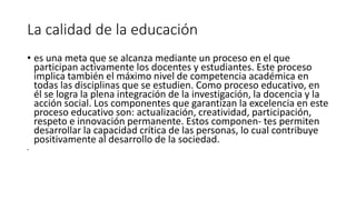 La calidad de la educación
• es una meta que se alcanza mediante un proceso en el que
participan activamente los docentes y estudiantes. Este proceso
implica también el máximo nivel de competencia académica en
todas las disciplinas que se estudien. Como proceso educativo, en
él se logra la plena integración de la investigación, la docencia y la
acción social. Los componentes que garantizan la excelencia en este
proceso educativo son: actualización, creatividad, participación,
respeto e innovación permanente. Estos componen- tes permiten
desarrollar la capacidad crítica de las personas, lo cual contribuye
positivamente al desarrollo de la sociedad.
•
 