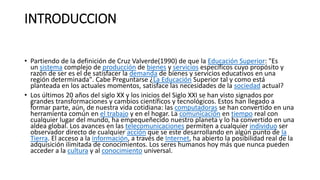 INTRODUCCION
• Partiendo de la definición de Cruz Valverde(1990) de que la Educación Superior: "Es
un sistema complejo de producción de bienes y servicios específicos cuyo propósito y
razón de ser es el de satisfacer la demanda de bienes y servicios educativos en una
región determinada". Cabe Preguntarse ¿La Educación Superior tal y como está
planteada en los actuales momentos, satisface las necesidades de la sociedad actual?
• Los últimos 20 años del siglo XX y los inicios del Siglo XXI se han visto signados por
grandes transformaciones y cambios científicos y tecnológicos. Estos han llegado a
formar parte, aún, de nuestra vida cotidiana: las computadoras se han convertido en una
herramienta común en el trabajo y en el hogar. La comunicación en tiempo real con
cualquier lugar del mundo, ha empequeñecido nuestro planeta y lo ha convertido en una
aldea global. Los avances en las telecomunicaciones permiten a cualquier individuo ser
observador directo de cualquier acción que se este desarrollando en algún punto de la
Tierra. El acceso a la información, a través de Internet, ha abierto la posibilidad real de la
adquisición ilimitada de conocimientos. Los seres humanos hoy más que nunca pueden
acceder a la cultura y al conocimiento universal.
 