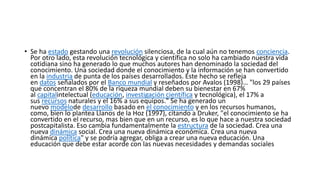 • Se ha estado gestando una revolución silenciosa, de la cual aún no tenemos conciencia.
Por otro lado, esta revolución tecnológica y científica no solo ha cambiado nuestra vida
cotidiana sino ha generado lo que muchos autores han denominado la sociedad del
conocimiento. Una sociedad donde el conocimiento y la información se han convertido
en la industria de punta de los países desarrollados. Este hecho se refleja
en datos señalados por el Banco mundial y reseñados por Avalos (1998)… "los 29 países
que concentran el 80% de la riqueza mundial deben su bienestar en 67%
al capitalintelectual (educación, investigación científica y tecnológica), el 17% a
sus recursos naturales y el 16% a sus equipos." Se ha generado un
nuevo modelode desarrollo basado en el conocimiento y en los recursos humanos,
como, bien lo plantea Llanos de la Hoz (1997), citando a Druker, "el conocimiento se ha
convertido en el recurso, mas bien que en un recurso, es lo que hace a nuestra sociedad
postcapitalista. Eso cambia fundamentalmente la estructura de la sociedad. Crea una
nueva dinámica social. Crea una nueva dinámica económica. Crea una nueva
dinámica política" y se podría agregar, obliga a crear una nueva educación. Una
educación que debe estar acorde con las nuevas necesidades y demandas sociales
 