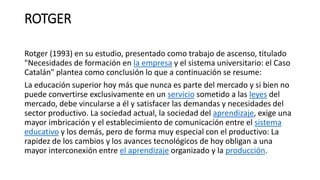 ROTGER
Rotger (1993) en su estudio, presentado como trabajo de ascenso, titulado
"Necesidades de formación en la empresa y el sistema universitario: el Caso
Catalán" plantea como conclusión lo que a continuación se resume:
La educación superior hoy más que nunca es parte del mercado y si bien no
puede convertirse exclusivamente en un servicio sometido a las leyes del
mercado, debe vincularse a él y satisfacer las demandas y necesidades del
sector productivo. La sociedad actual, la sociedad del aprendizaje, exige una
mayor imbricación y el establecimiento de comunicación entre el sistema
educativo y los demás, pero de forma muy especial con el productivo: La
rapidez de los cambios y los avances tecnológicos de hoy obligan a una
mayor interconexión entre el aprendizaje organizado y la producción.
 