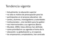 Tendencia vigente
• Actualmente, la educación superior
• no sólo es motivo de preocupación para los
• participantes en el proceso educativo –do-
• centes, alumnos, investigadores y autoridades
• institucionales–, sino también para los gobier-
• nos internacionales y sus agencias (Banco
• Mundial, 1995). Estos últimos han definido
• como prioridad en sus agendas el tema de la
• educación. La globalización y, en especial,
• los empresarios y empleadores, han centrado
 