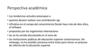 Perspectiva académica
• Las tendencias actuales preocupan a
• quienes desean realizar una contribución sig-
• nificativa en el campo del conocimiento Desde hace más de diez años,
el enfoque
• propuesto por los organismos internaciona-
• les se ha venido discutiendo en el seno de
• las instituciones públicas de educación superior costarricenses. Sin
embargo, no ha existido consenso entre éstas para iniciar un proceso
de reforma de la educación superior.
 