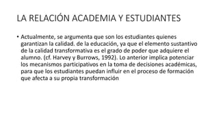 LA RELACIÓN ACADEMIA Y ESTUDIANTES
• Actualmente, se argumenta que son los estudiantes quienes
garantizan la calidad. de la educación, ya que el elemento sustantivo
de la calidad transformativa es el grado de poder que adquiere el
alumno. (cf. Harvey y Burrows, 1992). Lo anterior implica potenciar
los mecanismos participativos en la toma de decisiones académicas,
para que los estudiantes puedan influir en el proceso de formación
que afecta a su propia transformación
 