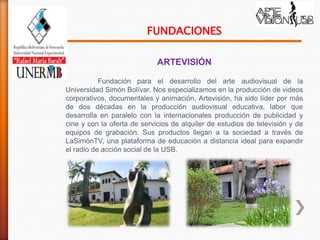 FUNDACIONES

                             ARTEVISIÓN

           Fundación para el desarrollo del arte audiovisual de la
Universidad Simón Bolívar. Nos especializamos en la producción de videos
corporativos, documentales y animación. Artevisión, ha sido líder por más
de dos décadas en la producción audiovisual educativa, labor que
desarrolla en paralelo con la internacionales producción de publicidad y
cine y con la oferta de servicios de alquiler de estudios de televisión y de
equipos de grabación. Sus productos llegan a la sociedad a través de
LaSimónTV, una plataforma de educación a distancia ideal para expandir
el radio de acción social de la USB.
 