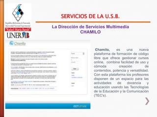 SERVICIOS DE LA U.S.B.
La Dirección de Servicios Multimedia
             CHAMILO



                    Chamilo,     es     una     nueva
                   plataforma de formación de código
                   libre que ofrece gestionar cursos
                   online, combina facilidad de uso y
                   cómoda          creación          de
                   contenidos, potencia y versatilidad.
                   Con esta plataforma los profesores
                   disponen de un espacio para las
                   actividades    de    docencia      y
                   educación usando las Tecnologías
                   de la Educación y la Comunicación
                   (TEC's).
 