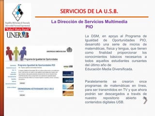 SERVICIOS DE LA U.S.B.
La Dirección de Servicios Multimedia
                PIO

               La DSM, en apoyo al Programa de
               Igualdad de Oportunidades PIO,
               desarrolló una serie de micros de
               matemáticas, física y lengua, que tienen
               como      finalidad  proporcionar     los
               conocimientos básicos necesarios a
               todos aquellos estudiantes cursantes
               del último año de
               Educación Media Diversificada.


               Paralelamente      se   crearon    once
               programas de matemáticas en línea,
               para ser transmitidos en TV y que ahora
               podrán ser descargados a través de
               nuestro     repositorio   abierto    de
               contenidos digitales USB.
 