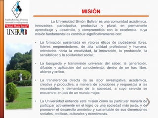 MISIÓN
          La Universidad Simón Bolívar es una comunidad académica,
innovadora, participativa, productiva y plural, en permanente
aprendizaje y desarrollo, y comprometida con la excelencia, cuya
misión fundamental es contribuir significativamente con:

•   La formación sustentada en valores éticos de ciudadanos libres,
    líderes emprendedores, de alta calidad profesional y humana,
    orientados hacia la creatividad, la innovación, la producción, la
    sensibilidad y la solidaridad social;

•   La búsqueda y transmisión universal del saber, la generación,
    difusión y aplicación del conocimiento; dentro de un foro libre,
    abierto y crítico.

•   La transferencia directa de su labor investigativa, académica,
    creativa y productiva, a manera de soluciones y respuestas a las
    necesidades y demandas de la sociedad, a cuyo servicio se
    encuentra, en pos de un mundo mejor.

•   La Universidad entiende esta misión como su particular manera de
    participar activamente en el logro de una sociedad más justa, y de
    promover el desarrollo armónico y sustentable de sus dimensiones
    sociales, políticas, culturales y económicas.
 