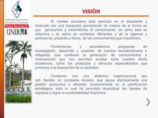 VISIÓN
          El modelo educativo está centrado en el estudiante y
motivado por una búsqueda permanente de mejora de la forma en
que generamos y transmitimos el conocimiento, de cómo éste se
relaciona y se aplica en contextos diferentes y de la vigencia y
pertinencia, presente y futura, de los conocimientos que impartimos.

          Fomentamos        y     acometemos    programas        de
investigación, desarrollo y creación, de manera transdiciplinaria e
integrada, que conlleven la generación de conocimientos e
innovaciones que nos permiten ampliar tanto nuestra oferta
académica, como los productos y servicios especializados que
ponemos a la disposición de la sociedad.

           Contamos      con     una    dinámica organizacional tipo
red, flexible, en constante revisión, que apoya efectivamente una
gestión productiva y eficiente, fundamentada en la planificación
estratégica, todo lo cual ha permitido diversificar las fuentes de
ingresos y lograr la sustentabilidad financiera.
 