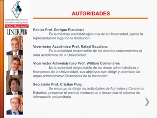 AUTORIDADES

Rector Prof. Enrique Planchart
          Es la máxima autoridad ejecutiva de la Universidad, ejerce la
representación legal de la Institución.

Vicerrector Académico Prof. Rafael Escalona
         Es la autoridad responsable de los asuntos concernientes al
área académica de la Universidad.

Vicerrector Administrativo Prof. William Colmenares
          Es la autoridad responsable de las áreas administrativas y
financieras de la Universidad, sus objetivos son: dirigir y optimizar las
áreas administrativo-financieras de la Institución

Secretario Prof. Cristian Puig
          Se encarga de dirigir las actividades de Admisión y Control de
Estudios; preservar el archivo institucional y desarrollar el sistema de
información universitario.
 
