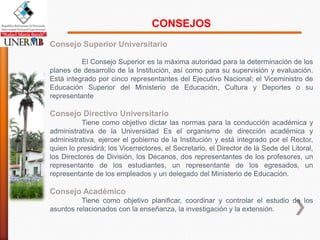 CONSEJOS
Consejo Superior Universitario

          El Consejo Superior es la máxima autoridad para la determinación de los
planes de desarrollo de la Institución, así como para su supervisión y evaluación.
Está integrado por cinco representantes del Ejecutivo Nacional; el Viceministro de
Educación Superior del Ministerio de Educación, Cultura y Deportes o su
representante

Consejo Directivo Universitario
          Tiene como objetivo dictar las normas para la conducción académica y
administrativa de la Universidad Es el organismo de dirección académica y
administrativa, ejercer el gobierno de la Institución y está integrado por el Rector,
quien lo presidirá; los Vicerrectores, el Secretario, el Director de la Sede del Litoral,
los Directores de División, los Decanos, dos representantes de los profesores, un
representante de los estudiantes, un representante de los egresados, un
representante de los empleados y un delegado del Ministerio de Educación.

Consejo Académico
          Tiene como objetivo planificar, coordinar y controlar el estudio de los
asuntos relacionados con la enseñanza, la investigación y la extensión.
 