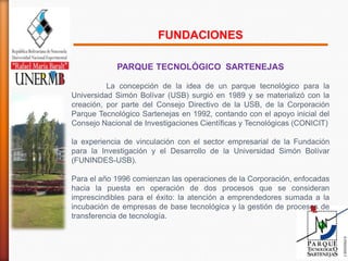 FUNDACIONES

            PARQUE TECNOLÓGICO SARTENEJAS

          La concepción de la idea de un parque tecnológico para la
Universidad Simón Bolívar (USB) surgió en 1989 y se materializó con la
creación, por parte del Consejo Directivo de la USB, de la Corporación
Parque Tecnológico Sartenejas en 1992, contando con el apoyo inicial del
Consejo Nacional de Investigaciones Científicas y Tecnológicas (CONICIT)

la experiencia de vinculación con el sector empresarial de la Fundación
para la Investigación y el Desarrollo de la Universidad Simón Bolívar
(FUNINDES-USB).

Para el año 1996 comienzan las operaciones de la Corporación, enfocadas
hacia la puesta en operación de dos procesos que se consideran
imprescindibles para el éxito: la atención a emprendedores sumada a la
incubación de empresas de base tecnológica y la gestión de procesos de
transferencia de tecnología.
 
