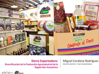 Miguel Cordano Rodríguez 
Gerente General - Sierra Exportadora 
Sierra Exportadora: 
Diversificación de la Producción Agroindustrial de la 
Región Nor Amazónica 
 