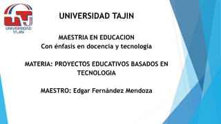 UNIVERSIDAD TAJIN
MAESTRIA EN EDUCACION
Con énfasis en docencia y tecnología
MATERIA: PROYECTOS EDUCATIVOS BASADOS EN
TECNOLOGIA
MAESTRO: Edgar Fernández Mendoza
 