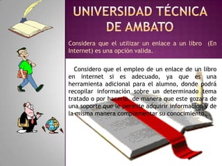 Universidad técnica de AmbatoConsidera que el utilizar un enlace a un libro  (En Internet) es una opción valida.   Considero que el empleo de un enlace de un libro en internet si es adecuado, ya que es una herramienta adicional para el alumno, donde podrá recopilar información sobre un determinado tema tratado o por hacerlo, de manera que este gozara de una soporte que le permite adquirir información y de la misma manera complementar su conocimiento.