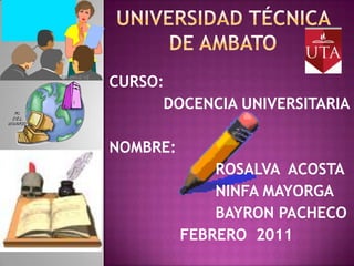 Universidad técnica de Ambato CURSO:      DOCENCIA UNIVERSITARIA NOMBRE:  			ROSALVA  ACOSTA 			NINFA MAYORGA 			BAYRON PACHECO 		FEBRERO  2011 