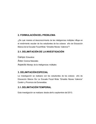 2. FORMULACIÓN DEL PROBLEMA 
¿De qué manera el desconocimiento de las inteligencias múltiples influye en 
el rendimiento escolar de los estudiantes de los octavos año de Educación 
Básica de la Escuela Fiscal Mixta “Griselda Nieves Valencia”? 
2.1. DELIMITACIÓN DE LA INVESTIGACIÓN 
Campo: Educativo 
Área: Ciencia Naturales 
Aspecto: Manejo de la inteligencias múltiples 
3. DELIMITACIÓN ESPECIAL 
La investigación se realizara con los estudiantes de los octavos año de 
Educación Básica De La Escuela Fiscal Mixta “Griselda Nieves Valencia” 
Cantón y Provincia de Esmeraldas 
3.1. DELIMITACIÓN TEMPORAL 
Esta investigación se realizara desde abril a septiembre del 2013. 
 