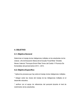 4. OBJETIVO 
4.1. Objetivo General 
Determinar el manejo de las inteligencias múltiples en los estudiantes de los 
octavos año de Educación Básica de la Escuela Fiscal Mixta “Griselda 
Nieves Valencia” Parroquia Simón Plata Torres del Cantón Y Provincia De 
Esmeraldas del periodo lectivo 2013 – 2014. 
4.2. Objetivo Especifico 
* Aplicar los procesos que hay sobre el manejo de las inteligencias múltiples. 
* Indagar sobre las nieves del manejo de las inteligencias múltiples en el 
desarrollo educativo. 
* verificar con el apoyo de referencias del personal docente el nivel de 
rendimiento de los estudiantes. 
 