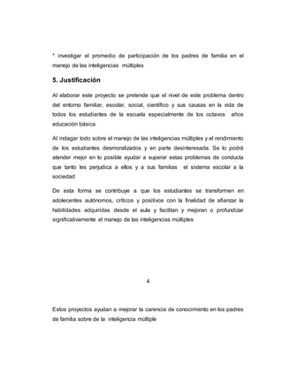 * investigar el promedio de participación de los padres de familia en el 
manejo de las inteligencias múltiples 
5. Justificación 
Al elaborar este proyecto se pretende que el nivel de este problema dentro 
del entorno familiar, escolar, social, científico y sus causas en la vida de 
todos los estudiantes de la escuela especialmente de los octavos años 
educación básica 
Al indagar todo sobre el manejo de las inteligencias múltiples y el rendimiento 
de los estudiantes desmoralizados y en parte desinteresada. Se lo podrá 
atender mejor en lo posible ayudar a superar estas problemas de conducta 
que tanto les perjudica a ellos y a sus familias el sistema escolar a la 
sociedad 
De esta forma se contribuye a que los estudiantes se transformen en 
adolecentes autónomos, críticos y positivos con la finalidad de afianzar la 
habilidades adquiridas desde el aula y facilitan y mejoran o profundizar 
significativamente el manejo de las inteligencias múltiples 
4 
Estos proyectos ayudan a mejorar la carencia de conocimiento en los padres 
de familia sobre de la inteligencia múltiple 
 