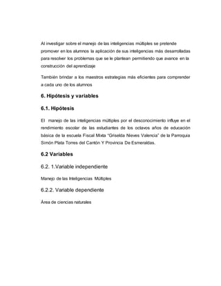 Al investigar sobre el manejo de las inteligencias múltiples se pretende 
promover en los alumnos la aplicación de sus inteligencias más desarrolladas 
para resolver los problemas que se le plantean permitiendo que avance en la 
construcción del aprendizaje 
También brindar a los maestros estrategias más eficientes para comprender 
a cada uno de los alumnos 
6. Hipótesis y variables 
6.1. Hipótesis 
El manejo de las inteligencias múltiples por el desconocimiento influye en el 
rendimiento escolar de las estudiantes de los octavos años de educación 
básica de la escuela Fiscal Mixta “Griselda Nieves Valencia” de la Parroquia 
Simón Plata Torres del Cantón Y Provincia De Esmeraldas. 
6.2 Variables 
6.2. 1.Variable independiente 
Manejo de las Inteligencias Múltiples 
6.2.2. Variable dependiente 
Área de ciencias naturales 
 