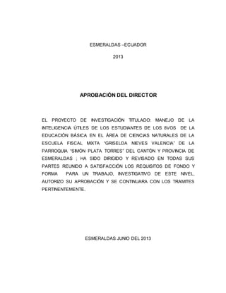ESMERALDAS –ECUADOR 
2013 
APROBACIÓN DEL DIRECTOR 
EL PROYECTO DE INVESTIGACIÓN TITULADO: MANEJO DE LA 
INTELIGENCIA ÚTILES DE LOS ESTUDIANTES DE LOS 8VOS DE LA 
EDUCACIÓN BÁSICA EN EL ÁREA DE CIENCIAS NATURALES DE LA 
ESCUELA FISCAL MIXTA “GRISELDA NIEVES VALENCIA” DE LA 
PARROQUIA “SIMÓN PLATA TORRES” DEL CANTÓN Y PROVINCIA DE 
ESMERALDAS ; HA SIDO DIRIGIDO Y REVISADO EN TODAS SUS 
PARTES REUNIDO A SATISFACCIÓN LOS REQUISITOS DE FONDO Y 
FORMA PARA UN TRABAJO, INVESTIGATIVO DE ESTE NIVEL, 
AUTORIZO SU APROBACIÓN Y SE CONTINUARA CON LOS TRAMITES 
PERTINENTEMENTE. 
ESMERALDAS JUNIO DEL 2013 
 