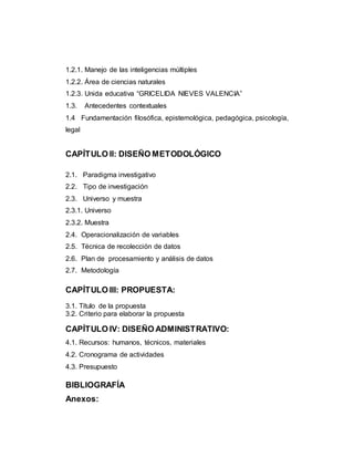 1.2.1. Manejo de las inteligencias múltiples 
1.2.2. Área de ciencias naturales 
1.2.3. Unida educativa “GRICELIDA NIEVES VALENCIA” 
1.3. Antecedentes contextuales 
1.4 Fundamentación filosófica, epistemológica, pedagógica, psicología, 
legal 
CAPÍTULO II: DISEÑO METODOLÓGICO 
2.1. Paradigma investigativo 
2.2. Tipo de investigación 
2.3. Universo y muestra 
2.3.1. Universo 
2.3.2. Muestra 
2.4. Operacionalización de variables 
2.5. Técnica de recolección de datos 
2.6. Plan de procesamiento y análisis de datos 
2.7. Metodología 
CAPÍTULO III: PROPUESTA: 
3.1. Título de la propuesta 
3.2. Criterio para elaborar la propuesta 
CAPÍTULO IV: DISEÑO ADMINISTRATIVO: 
4.1. Recursos: humanos, técnicos, materiales 
4.2. Cronograma de actividades 
4.3. Presupuesto 
BIBLIOGRAFÍA 
Anexos: 
 