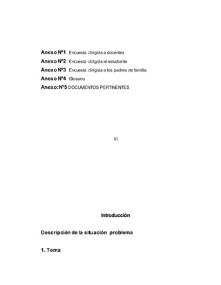 Anexo Nº1 Encuesta dirigida a docentes 
Anexo Nº2 Encuesta dirigida al estudiante 
Anexo Nº3 Encuesta dirigida a los padres de familia 
Anexo Nº4 Glosario 
Anexo:Nº5 DOCUMENTOS PERTINENTES 
VI 
Introducción 
Descripción de la situación problema 
1. Tema 
 