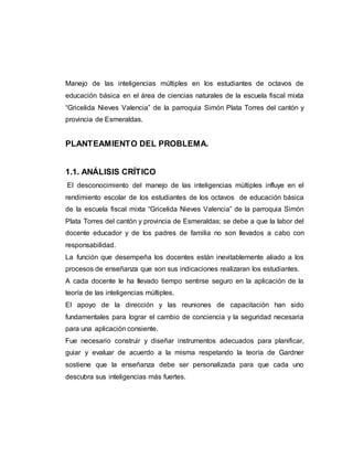 Manejo de las inteligencias múltiples en los estudiantes de octavos de 
educación básica en el área de ciencias naturales de la escuela fiscal mixta 
“Gricelida Nieves Valencia” de la parroquia Simón Plata Torres del cantón y 
provincia de Esmeraldas. 
PLANTEAMIENTO DEL PROBLEMA. 
1.1. ANÁLISIS CRÍTICO 
El desconocimiento del manejo de las inteligencias múltiples influye en el 
rendimiento escolar de los estudiantes de los octavos de educación básica 
de la escuela fiscal mixta “Gricelida Nieves Valencia” de la parroquia Simón 
Plata Torres del cantón y provincia de Esmeraldas; se debe a que la labor del 
docente educador y de los padres de familia no son llevados a cabo con 
responsabilidad. 
La función que desempeña los docentes están inevitablemente aliado a los 
procesos de enseñanza que son sus indicaciones realizaran los estudiantes. 
A cada docente le ha llevado tiempo sentirse seguro en la aplicación de la 
teoría de las inteligencias múltiples. 
El apoyo de la dirección y las reuniones de capacitación han sido 
fundamentales para lograr el cambio de conciencia y la seguridad necesaria 
para una aplicación consiente. 
Fue necesario construir y diseñar instrumentos adecuados para planificar, 
guiar y evaluar de acuerdo a la misma respetando la teoría de Gardner 
sostiene que la enseñanza debe ser personalizada para que cada uno 
descubra sus inteligencias más fuertes. 
 